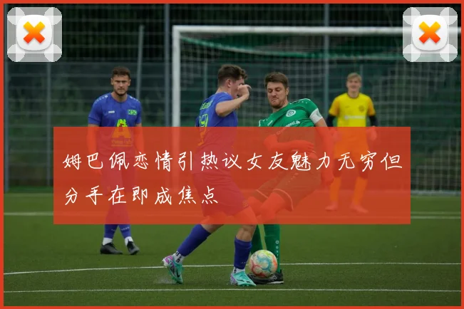 姆巴佩恋情引热议女友魅力无穷但分手在即成焦点