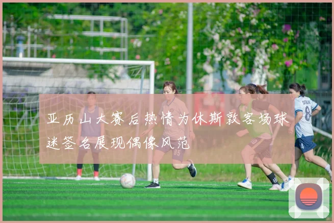 亚历山大赛后热情为休斯敦客场球迷签名展现偶像风范