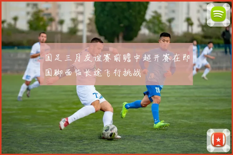 国足三月友谊赛前瞻中超开赛在即国脚面临长途飞行挑战