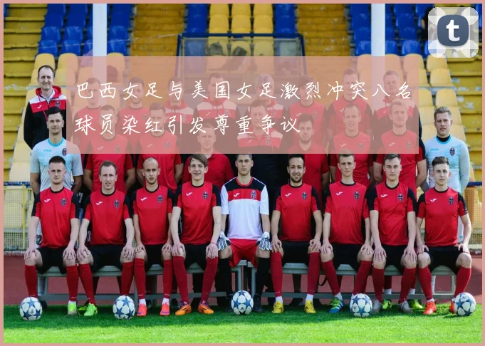巴西女足与美国女足激烈冲突八名球员染红引发尊重争议