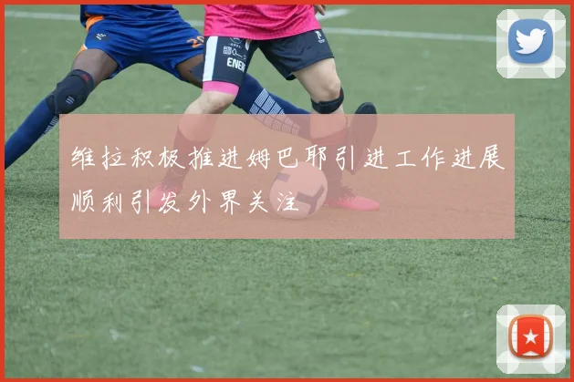 维拉积极推进姆巴耶引进工作进展顺利引发外界关注