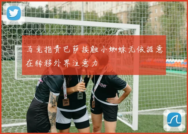 马竞指责巴萨接触小蜘蛛无依据意在转移外界注意力