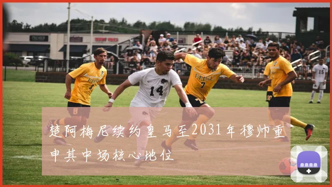 楚阿梅尼续约皇马至2031年穆帅重申其中场核心地位