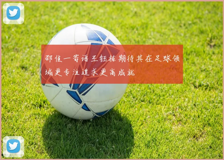 邵佳一寄语王钰栋期待其在足球领域更专注追求更高成就