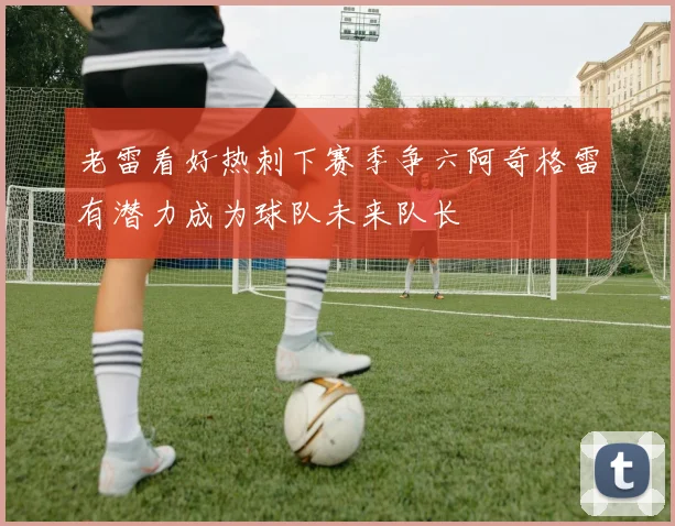 老雷看好热刺下赛季争六阿奇格雷有潜力成为球队未来队长