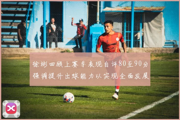 徐彬回顾上赛季表现自评80至90分强调提升出球能力以实现全面发展