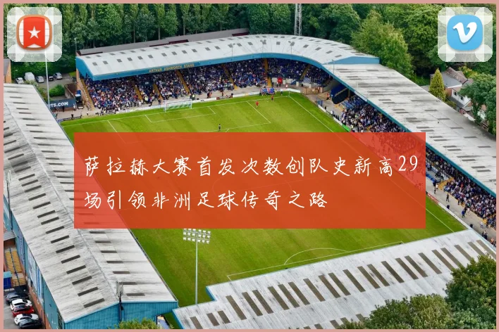 萨拉赫大赛首发次数创队史新高29场引领非洲足球传奇之路