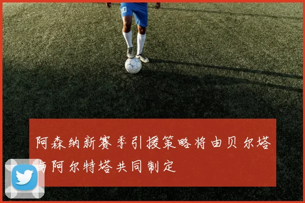 阿森纳新赛季引援策略将由贝尔塔与阿尔特塔共同制定
