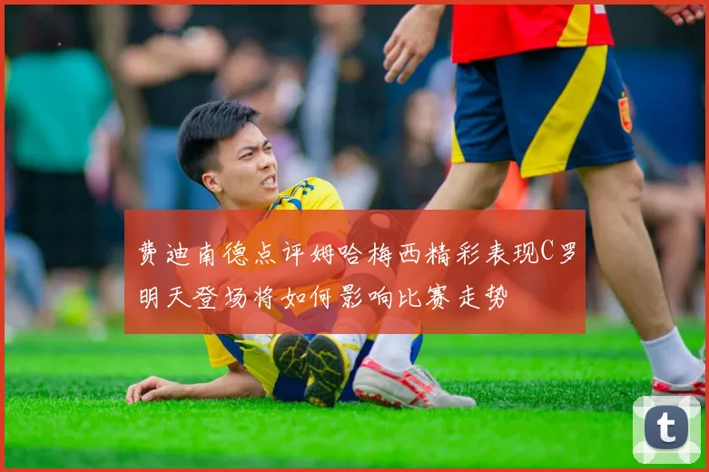 费迪南德点评姆哈梅西精彩表现C罗明天登场将如何影响比赛走势