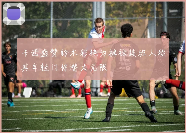卡西盛赞铃木彩艳为裤袜接班人称其年轻门将潜力无限
