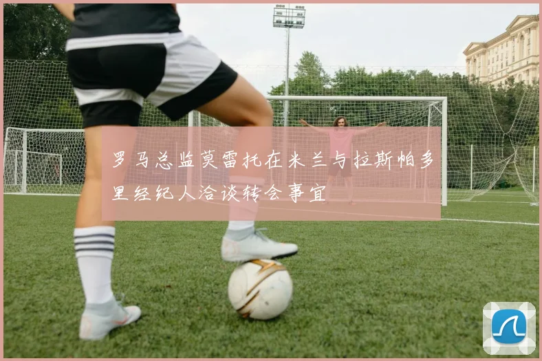 罗马总监莫雷托在米兰与拉斯帕多里经纪人洽谈转会事宜