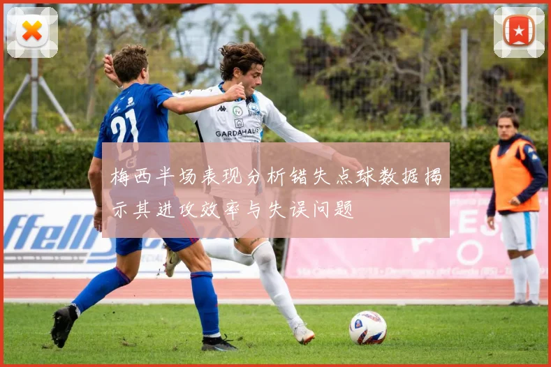 梅西半场表现分析错失点球数据揭示其进攻效率与失误问题