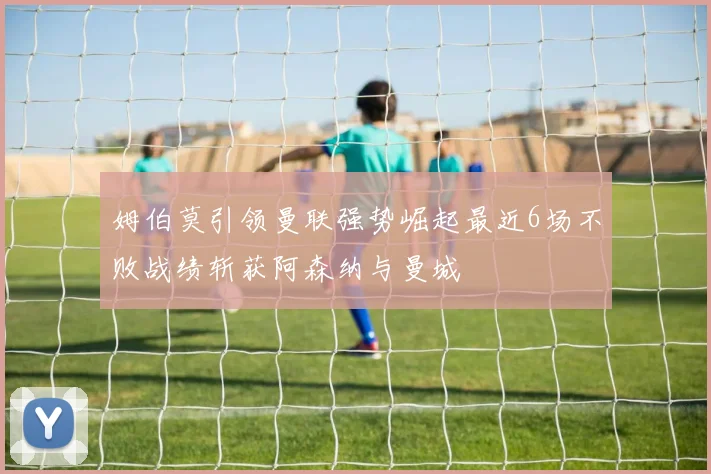 姆伯莫引领曼联强势崛起最近6场不败战绩斩获阿森纳与曼城