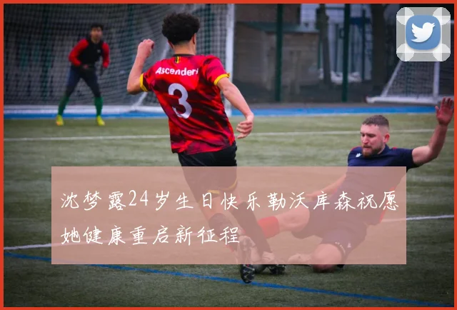 沈梦露24岁生日快乐勒沃库森祝愿她健康重启新征程