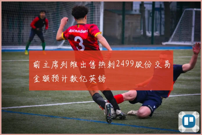 前主席列维出售热刺2499股份交易金额预计数亿英镑