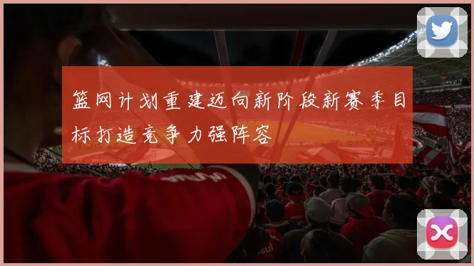 篮网计划重建迈向新阶段新赛季目标打造竞争力强阵容