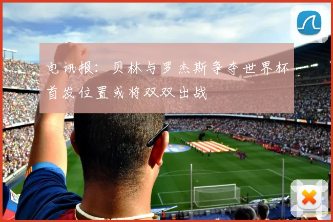 电讯报：贝林与罗杰斯争夺世界杯首发位置或将双双出战