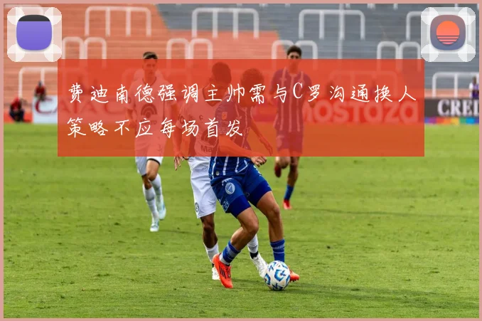 费迪南德强调主帅需与C罗沟通换人策略不应每场首发