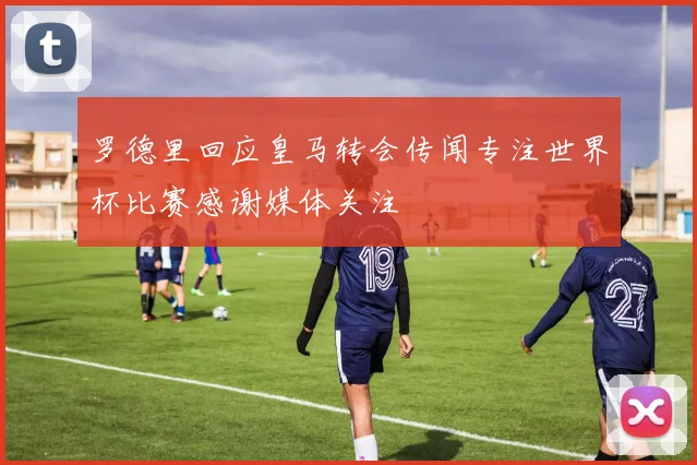 罗德里回应皇马转会传闻专注世界杯比赛感谢媒体关注