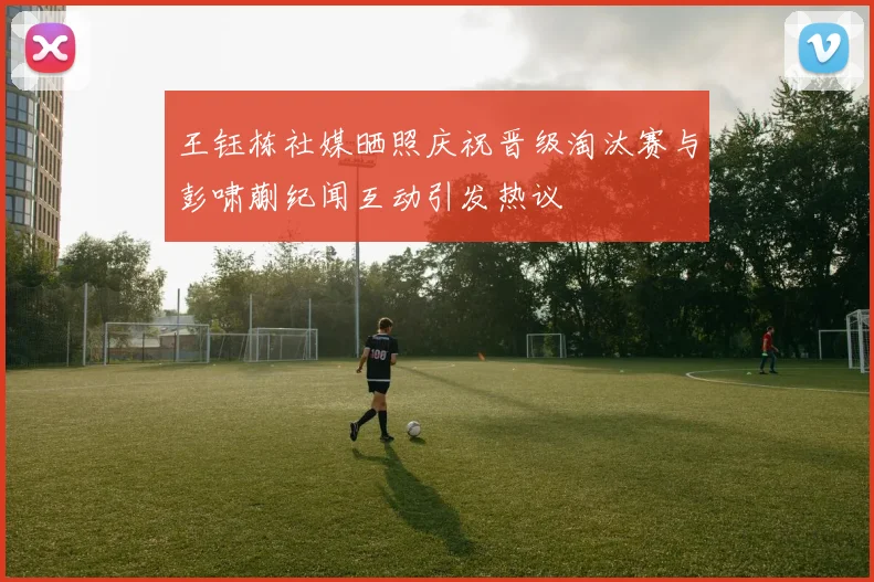 王钰栋社媒晒照庆祝晋级淘汰赛与彭啸蒯纪闻互动引发热议