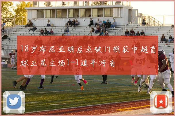 18岁布尼亚明后点破门斩获中超首球玉昆主场1-1追平河南