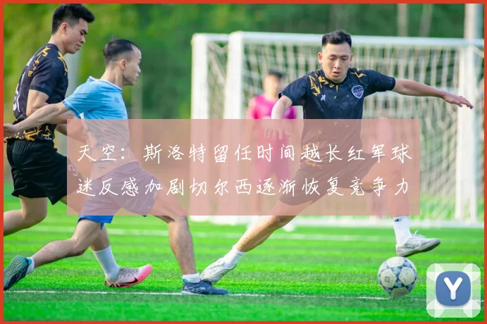 天空：斯洛特留任时间越长红军球迷反感加剧切尔西逐渐恢复竞争力