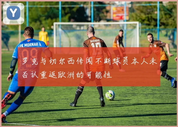 罗克与切尔西传闻不断球员本人未否认重返欧洲的可能性