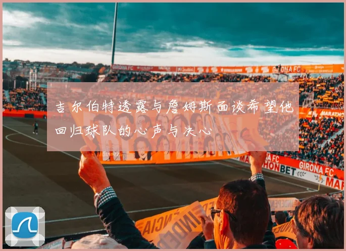 吉尔伯特透露与詹姆斯面谈希望他回归球队的心声与决心