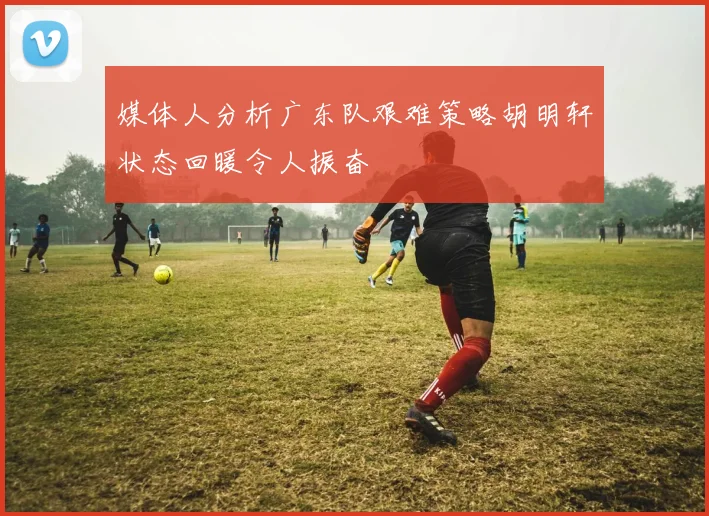媒体人分析广东队艰难策略胡明轩状态回暖令人振奋